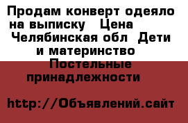 Продам конверт-одеяло на выписку › Цена ­ 300 - Челябинская обл. Дети и материнство » Постельные принадлежности   